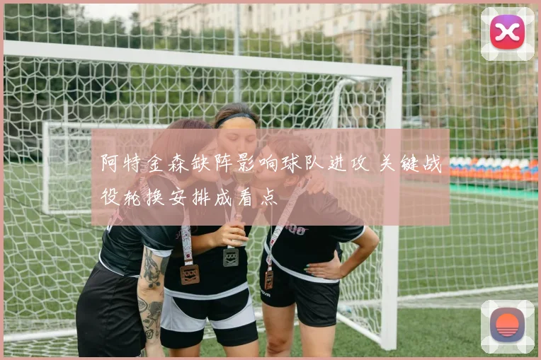 阿特金森缺阵影响球队进攻 关键战役轮换安排成看点