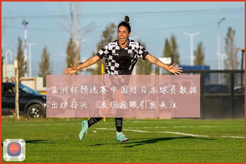 亚洲杯预选赛中国对日本球员数据出炉孙兴慜表现抢眼引发关注