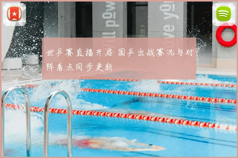 世乒赛直播开启 国乒出战赛况与对阵看点同步更新