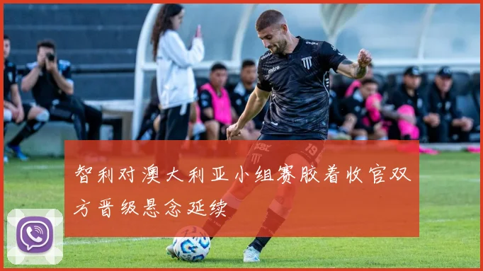 智利对澳大利亚小组赛胶着收官双方晋级悬念延续