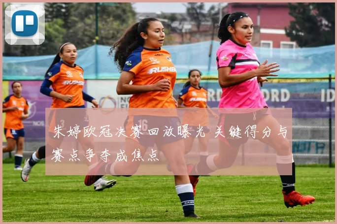 朱婷欧冠决赛回放曝光 关键得分与赛点争夺成焦点