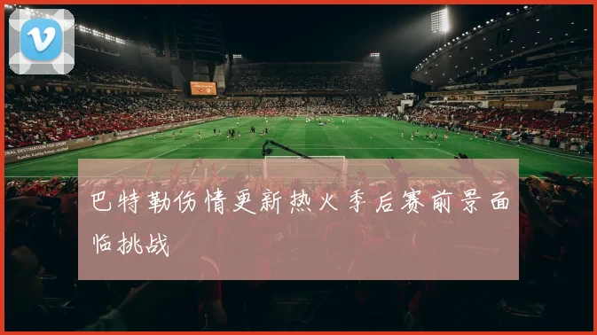 巴特勒伤情更新热火季后赛前景面临挑战