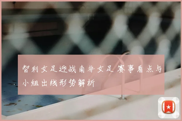 智利女足迎战南非女足 赛事看点与小组出线形势解析