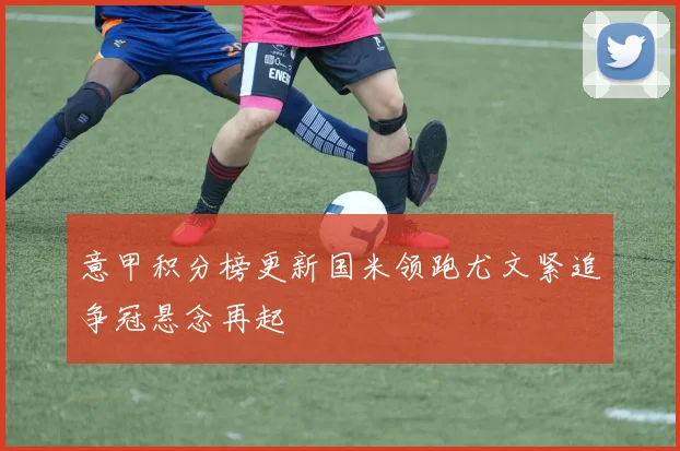 意甲积分榜更新国米领跑尤文紧追争冠悬念再起