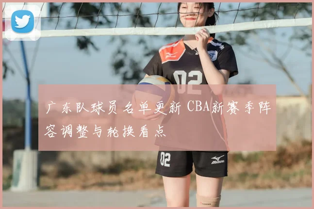 广东队球员名单更新 CBA新赛季阵容调整与轮换看点
