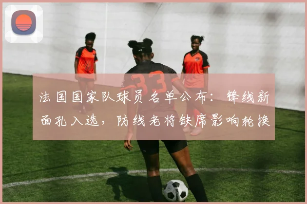 法国国家队球员名单公布：锋线新面孔入选，防线老将缺席影响轮换