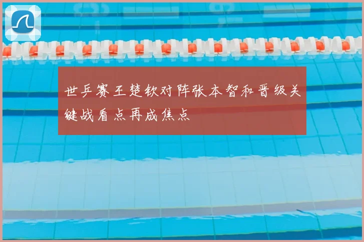 世乒赛王楚钦对阵张本智和晋级关键战看点再成焦点