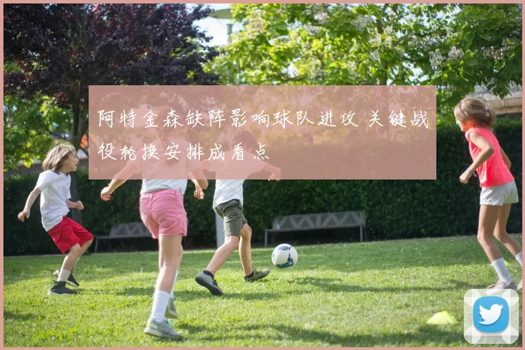 阿特金森缺阵影响球队进攻 关键战役轮换安排成看点