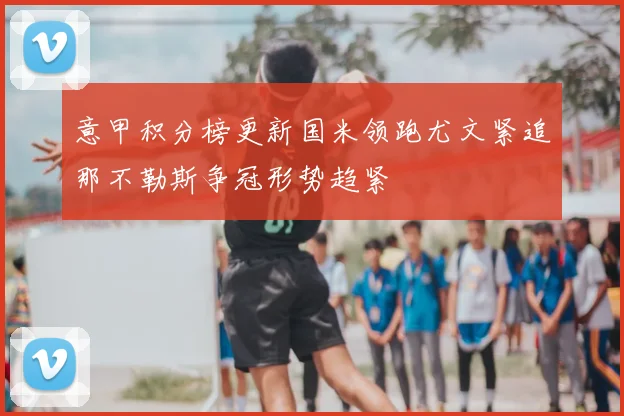 意甲积分榜更新国米领跑尤文紧追那不勒斯争冠形势趋紧