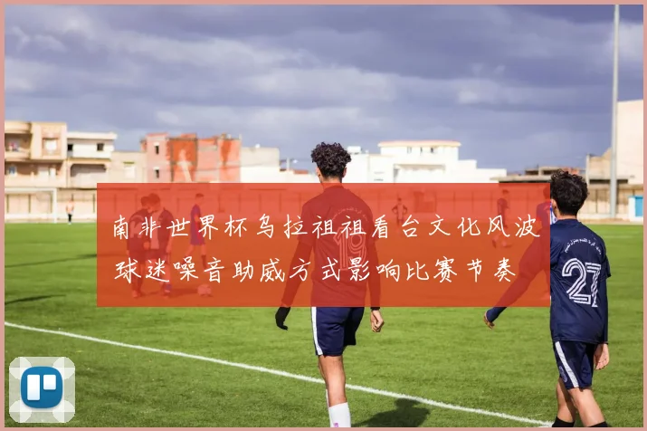 南非世界杯乌拉祖祖看台文化风波 球迷噪音助威方式影响比赛节奏