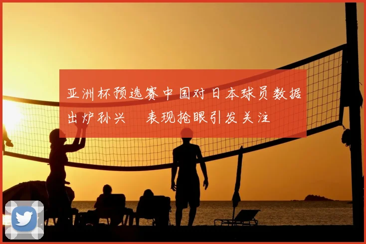 亚洲杯预选赛中国对日本球员数据出炉孙兴慜表现抢眼引发关注