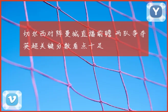 切尔西对阵曼城直播前瞻 两队争夺英超关键分数看点十足