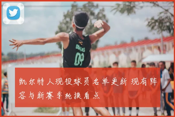 凯尔特人现役球员名单更新 现有阵容与新赛季轮换看点