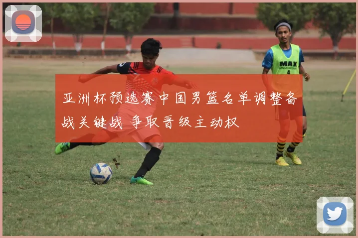 亚洲杯预选赛中国男篮名单调整备战关键战 争取晋级主动权