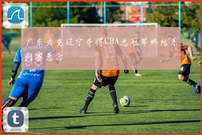 广东力克辽宁夺得CBA总冠军终结系列赛悬念