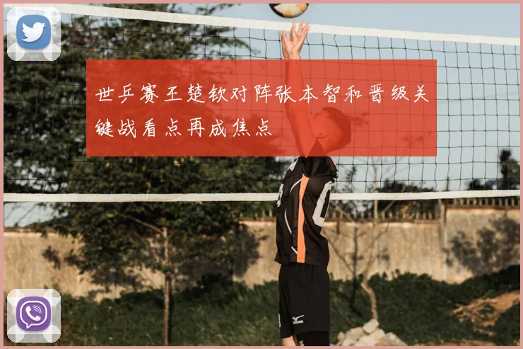 世乒赛王楚钦对阵张本智和晋级关键战看点再成焦点