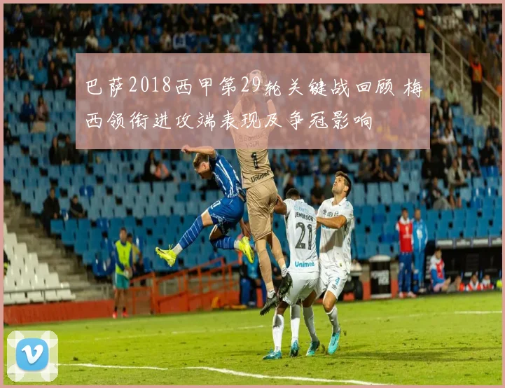 巴萨2018西甲第29轮关键战回顾 梅西领衔进攻端表现及争冠影响